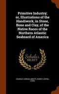Cover: Primitive Industry; or, Illustrations of the Handiwork, in Stone, Bone and Clay, of the Native Races of the Northern Atlantic Seaboard of America - Arkose Press