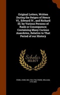 Cover: Original Letters, Written During the Reigns of Henry VI., Edward IV., and Richard III. by Various Persons of Rank or Consequence; Containing Many Curious Anecdotes, Relative to That Period of our History - Arkose Press