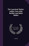Cover: The 'practical' Boiler-maker, Iron-ship Builder And Mast Maker - Palala Press
