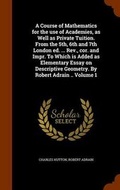 Cover: A Course of Mathematics for the Use of Academies, as Well as Private Tuition. from the 5th, 6th and 7th London Ed. ... REV., Cor. and Impr. to Which Is Added as Elementary Essay on Descriptive Geometry. by Robert Adrain .. Volume 1 - Arkose Press
