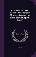 Cover: A Garland Of Love, Wreathed Of Pleasant Flowers, Gathered In The Field Of English Poesy - Palala Press