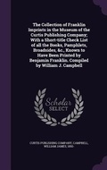 Cover: The Collection of Franklin Imprints in the Museum of the Curtis Publishing Company; With a Short-title Check List of all the Books, Pamphlets, Broadsides, &c., Known to Have Been Printed by Benjamin Franklin. Compiled by William J. Campbell - Palala Press