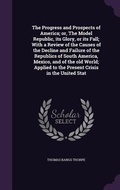 Cover: The Progress and Prospects of America; or, The Model Republic, its Glory, or its Fall; With a Review of the Causes of the Decline and Failure of the Republics of South America, Mexico, and of the old World; Applied to the Present Crisis in the United Stat - Palala Press