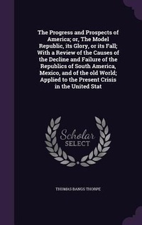 Enlarge image Cover: The Progress and Prospects of America; or, The Model Republic, its Glory, or its Fall; With a Review of the Causes of the Decline and Failure of the Republics of South America, Mexico, and of the old World; Applied to the Present Crisis in the United Stat - Palala Press