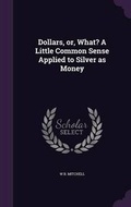 Cover: Dollars, Or, What? a Little Common Sense Applied to Silver as Money - Palala Press