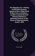 Cover: The Shipping Act--relating to Merchant Seamen. Speech of Hon. Elijah Ward, of New York, and Debate ... on Bill to Amend Revised Statutes Relating to Merchant Seamen, in the House of Representatives, Junes 1, 1876 - Palala Press