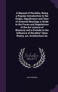 Cover: A Manual of Heraldry, Being a Popular Introduction to the Origin, Significance and Uses of Armorial Bearings; a Guide to the Forms and Regulations of the Art-science of Blazonry and a Prelude to the Influence of Heraldry' Upon Poetry, art, Architecture An - Palala Press