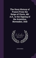 Cover: The Story History of France From the Reign of Clovis, 481 A.D., to the Signing of the Armistice, November, 1918 - Palala Press