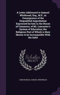 Enlarge image Cover: A Letter Addressed to Samuel Whitbread, Esq., M.P., in Consequence of the Unqualified Approbation Expressed by him in the House of Commons, of Mr. Lancaster's System of Education; the Religious Part of Which is Here Shewn to be Incompatible With the Safet - Palala Press