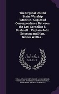 Cover: The Original United States Warship Monitor. Copies of Correspondence Between the Late Cornelius S. Bushnell ... Captain John Ericsson and Hon, Gideon Welles .. - Palala Press