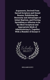 Enlarge image Cover: Arguments, Derived From Sacred Scripture and Sound Reason, Exhibiting the Necessity and Advantages of Infant Baptism, and Proving Sprinkling or Affusion to be the Most Scriptural and Appropriate Mode of Administering it, Together With a Number of Essays O - Palala Press