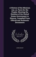 Cover: A History of the Mexican War, Or, Facts for the People, Showing the Relation of the United States Government to Slavery. Compiled from Official and Authentic Documents - Palala Press