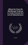 Cover: Album Du Cours De Metallurgie Professe a L'ecole Centrale Des Arts Et Manufactures - Palala Press