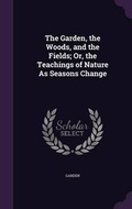 Cover: The Garden, the Woods, and the Fields; Or, the Teachings of Nature As Seasons Change - Palala Press
