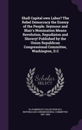 Cover: Shall Capital own Labor? The Rebel Democracy the Enemy of the People. Seymour and Blair's Nomination Means Revolution, Repudiaton and Slavery! Published by the Union Republican Congressional Committee, Washington, D.C - Palala Press