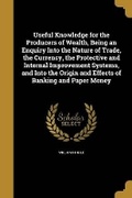 Cover: Useful Knowledge for the Producers of Wealth, Being an Enquiry Into the Nature of Trade, the Currency, the Protective and Internal Improvement Systems, and Into the Origin and Effects of Banking and Paper Money - Wentworth Press