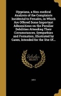 Cover: Hygeiana, a Non-medical Analysis of the Complaints Incidental to Females, in Which Are Offered Some Important Admonitions on the Peculiar Debilities Attending Their Circumstances, Sympathies and Formation, Illustrated by Cases, Intended for the Use Of... - Wentworth Press