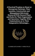 Cover: A Practical Treatise on Street or Horsepower Railways, Their Location, Construction and Management [electronic Resource] With General Plans and Rules for Their Organization and Operation; Together With Examinations as to Their Comparative Advantages... - Wentworth Press