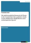 Cover: Die mitteleuropaeische Bronzezeit als Thema in der Grundschule. Eine qualitative Studie zu den didaktischen Moeglichkeiten einer archaeologischen Epoche - GRIN Verlag