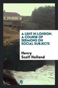 Cover: A Lent in London. a Course of Sermons on Social Subjects Organized by the London Branch of the Christian Social Union, and Preached ... During Lent, 1895 - Trieste Publishing