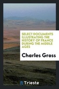 Cover: Select Documents Illustrating the History of France During the Middle Ages - Trieste Publishing