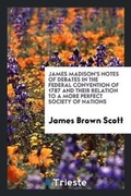Cover: James Madison's Notes of Debates in the Federal Convention of 1787 and Their Relation to a More Perfect Society of Nations - Trieste Publishing