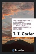 Cover: The Life of Sacrifice, a Course of Lectures. Delivered at All Saints', Margaret Street, in Lent, 1864 - Trieste Publishing