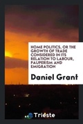 Cover: Home Politics, or the Growth of Trade Considered in Its Relation to Labour, Pauperism and Emigration - Trieste Publishing
