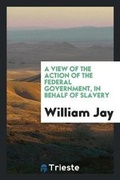 Cover: A View of the Action of the Federal Government, in Behalf of Slavery - Trieste Publishing