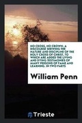 Cover: No Cross, No Crown; A Discourse Shewing the Nature and Discipline of the Holy Cross of Christ, to Which Are Added the Living and Dying Testimonies of Many Persons of Fame and Learning, Both of Ancient and Modern Times, in Favour of This Treatise - Trieste Publishing