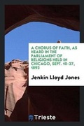 Cover: A Chorus of Faith, as Heard in the Parliment of Religions Held in Chicago, Sept. 10-27, 1893; - Trieste Publishing