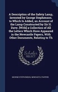 Cover: A Description of the Safety Lamp, Invented by George Stephenson. to Which Is Added, an Account of the Lamp Constructed by Sir H. Davy. [With] a Collection of All the Letters Which Have Appeared in the Newcastle Papers, With Other Documents, Relating to Th - Sagwan Press