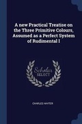 Cover: A new Practical Treatise on the Three Primitive Colours, Assumed as a Perfect System of Rudimental I - Sagwan Press
