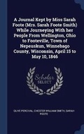 Cover: A Journal Kept by Miss Sarah Foote (Mrs. Sarah Foote Smith) While Journeying With her People From Wellington, Ohio to Footeville, Town of Nepeuskun, Winnebago County, Wisconsin, April 15 to May 10, 1846 - Sagwan Press