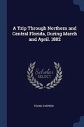 Cover: A Trip Through Northern and Central Florida, During March and April. 1882 - Sagwan Press