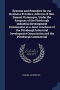 Cover: Reasons and Remedies for our Business Troubles; Address of Hon. Samuel Untermyer, Under the Auspices of the Pittsburgh Industrial Development Commission at a Joint Luncheon of the Pittsburgh Industrial Development Commission and the Pittsburgh Commercial - Sagwan Press