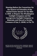 Cover: Hearing Before the Committee On the District of Columbia of the United States Senate On the Bills S. 8655, to Require the Washington Gaslight Company and the Georgetown Gaslight Company to Maintain and Record a Certain Pressure of Gas; S. 18345, to Fix Th - Palala Press