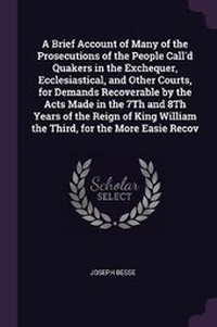 Enlarge image Cover: A Brief Account of Many of the Prosecutions of the People Call'd Quakers in the Exchequer, Ecclesiastical, and Other Courts, for Demands Recoverable by the Acts Made in the 7Th and 8Th Years of the Reign of King William the Third, for the More Easie Recov - Palala Press