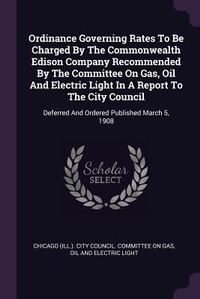Enlarge image Cover: Ordinance Governing Rates To Be Charged By The Commonwealth Edison Company Recommended By The Committee On Gas, Oil And Electric Light In A Report To The City Council - Palala Press