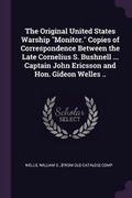 Cover: The Original United States Warship Monitor. Copies of Correspondence Between the Late Cornelius S. Bushnell ... Captain John Ericsson and Hon. Gideon Welles .. - Palala Press