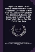 Cover: Digest Of A Report To The Foreign Trade Committee Of The Merchants' Association Of New York On A Comparative Study Of The Economic, Industrial And Commercial Conditions In The Free Ports Of Europe And The Port Of New York - Palala Press