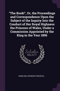 Cover: "The Book!", Or, the Proceedings and Correspondence Upon the Subject of the Inquiry Into the Conduct of Her Royal Highness the Princess of Wales, Under a Commission Appointed by the King in the Year 1806 - Palala Press