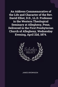Enlarge image Cover: An Address Commemorative of the Life and Character of the Rev. David Elliot, D.D., LL.D. Professor in the Western Theological Seminary at Allegheny, Penn. Delivered in the First Presbyterian Church of Allegheny, Wednesday Evening, April 22d, 1874. - Palala Press