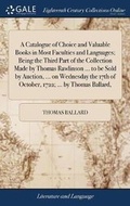 Cover: A Catalogue of Choice and Valuable Books in Most Faculties and Languages; Being the Third Part of the Collection Made by Thomas Rawlinson ... to Be Sold by Auction, ... on Wednesday the 17th of October, 1722; ... by Thomas Ballard, - Gale Ecco, Print Editions