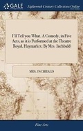 Cover: I'll Tell you What. A Comedy, in Five Acts, as it is Performed at the Theatre Royal, Haymarket. By Mrs. Inchbald - Gale Ecco, Print Editions
