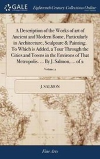 Enlarge image Cover: A Description of the Works of Art of Ancient and Modern Rome, Particularly in Architecture, Sculpture & Painting. to Which Is Added, a Tour Through the Cities and Towns in the Environs of That Metropolis. ... by J. Salmon, ... of 2; Volume 2 - Gale Ecco, Print Editions