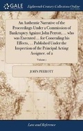 Cover: An Authentic Narrative of the Proceedings Under a Commission of Bankruptcy Against John Perrott, ... who was Executed ... for Concealing his Effects, ... Published Under the Inspection of the Principal Acting Assignee. of 2; Volume 1 - Gale Ecco, Print Editions