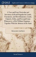 Cover: A True and Exact Particular and Inventory of all and Singular the Lands, Tenements, and Hereditaments, Goods, Chattels, Debts, and Personal Estate Whatsoever, of Sir William Chapman, ... Together With the Abstract of the Same - Gale Ecco, Print Editions