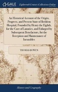 Cover: An Historical Account of the Origin, Progress, and Present State of Bethlem Hospital, Founded by Henry the Eighth, for the Cure of Lunatics, and Enlarged by Subsequent Benefactors, for the Reception and Maintenance of Incurables - Gale Ecco, Print Editions