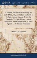 Cover: A Sermon, Preached on Thursday, the 12th of May, 1774, at the Parish Church of St.Paul, Covent-Garden, Before the President, Vice-Presidents, ... of the Dispensary for the Infant Poor, in Soho-Square, ... by Thomas Francklin, - Gale Ecco, Print Editions